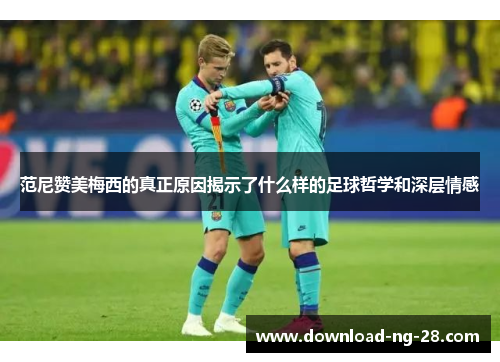 范尼赞美梅西的真正原因揭示了什么样的足球哲学和深层情感