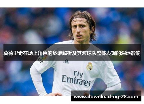 莫德里奇在场上角色的多维解析及其对球队整体表现的深远影响 莫德里奇在场上角色的多维解析及其对球队整体表现的深远影响
