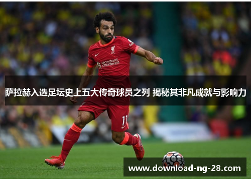 萨拉赫入选足坛史上五大传奇球员之列 揭秘其非凡成就与影响力