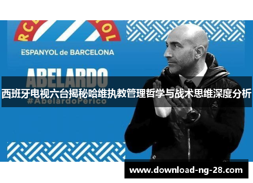 西班牙电视六台揭秘哈维执教管理哲学与战术思维深度分析