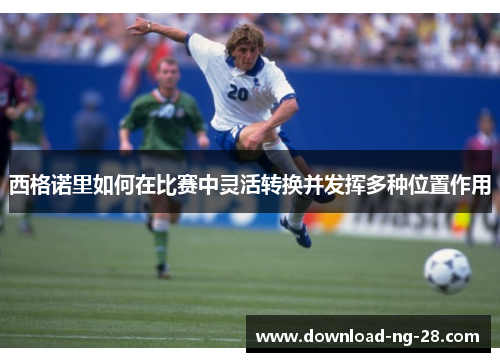 西格诺里如何在比赛中灵活转换并发挥多种位置作用 西格诺里如何在比赛中灵活转换并发挥多种位置作用