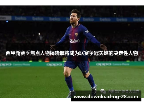 西甲新赛季焦点人物揭晓谁将成为联赛争冠关键的决定性人物 西甲新赛季焦点人物揭晓谁将成为联赛争冠关键的决定性人物