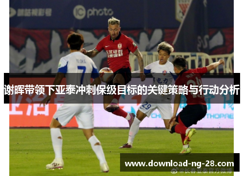 谢晖带领下亚泰冲刺保级目标的关键策略与行动分析