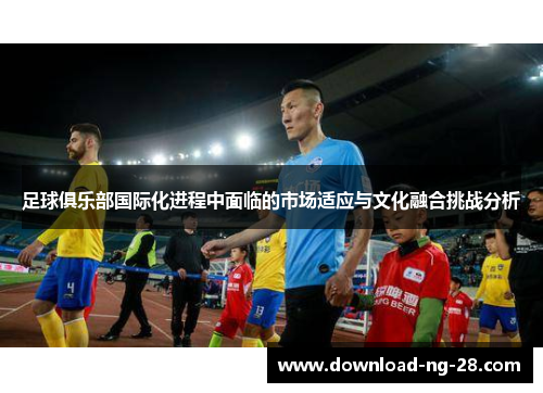 足球俱乐部国际化进程中面临的市场适应与文化融合挑战分析 足球俱乐部国际化进程中面临的市场适应与文化融合挑战分析