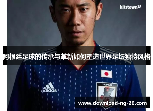 阿根廷足球的传承与革新如何塑造世界足坛独特风格