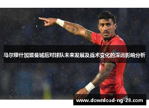马尔穆什加盟曼城后对球队未来发展及战术变化的深远影响分析 马尔穆什加盟曼城后对球队未来发展及战术变化的深远影响分析