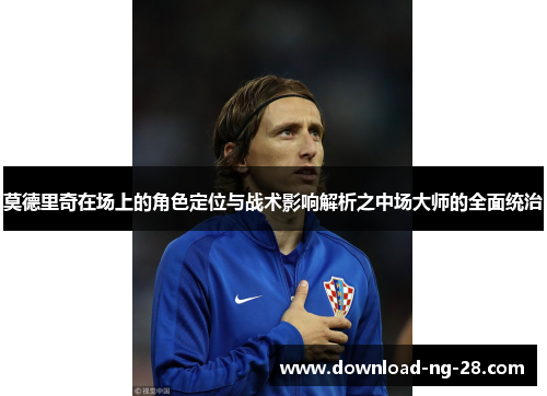 莫德里奇在场上的角色定位与战术影响解析之中场大师的全面统治