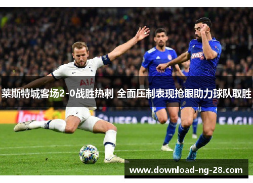 莱斯特城客场2-0战胜热刺 全面压制表现抢眼助力球队取胜