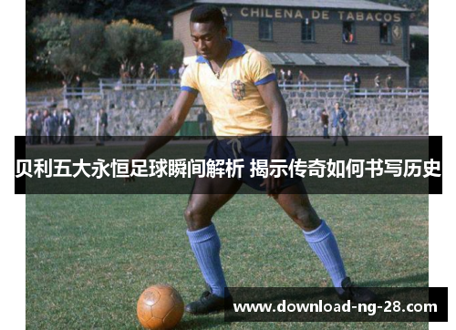 贝利五大永恒足球瞬间解析 揭示传奇如何书写历史