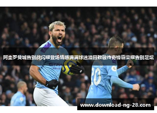 阿圭罗曼城告别战闪耀登场情感满满球迷泪目致敬传奇锋霸荣耀告别足坛