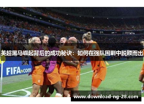 英超黑马崛起背后的成功秘诀:如何在强队围剿中脱颖而出 英超黑马崛起背后的成功秘诀:如何在强队围剿中脱颖而出