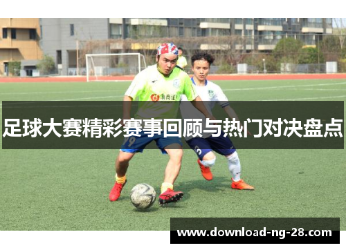足球大赛精彩赛事回顾与热门对决盘点 足球大赛精彩赛事回顾与热门对决盘点