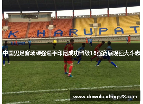 中国男足客场顽强逼平印尼成功晋级18强赛展现强大斗志 中国男足客场顽强逼平印尼成功晋级18强赛展现强大斗志