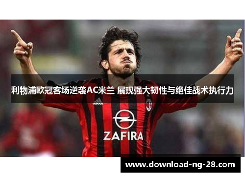 利物浦欧冠客场逆袭AC米兰 展现强大韧性与绝佳战术执行力 利物浦欧冠客场逆袭AC米兰 展现强大韧性与绝佳战术执行力