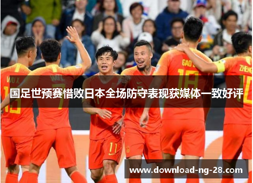 国足世预赛惜败日本全场防守表现获媒体一致好评 国足世预赛惜败日本全场防守表现获媒体一致好评