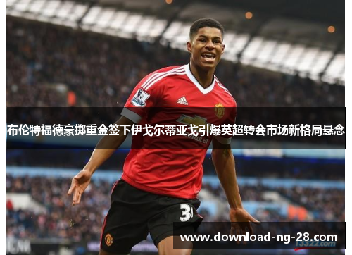 布伦特福德豪掷重金签下伊戈尔蒂亚戈引爆英超转会市场新格局悬念 布伦特福德豪掷重金签下伊戈尔蒂亚戈引爆英超转会市场新格局悬念