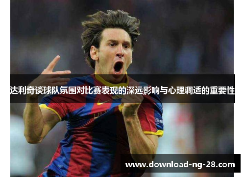 达利奇谈球队氛围对比赛表现的深远影响与心理调适的重要性
