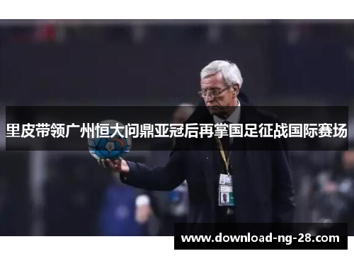 里皮带领广州恒大问鼎亚冠后再掌国足征战国际赛场