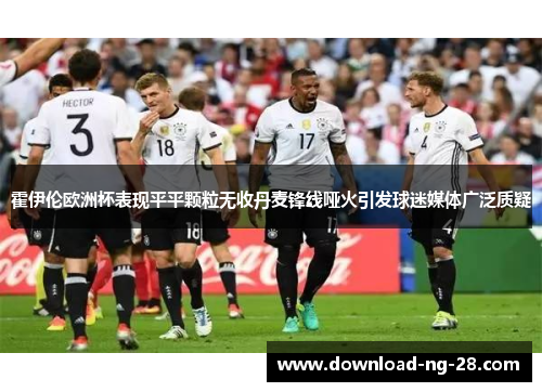 霍伊伦欧洲杯表现平平颗粒无收丹麦锋线哑火引发球迷媒体广泛质疑
