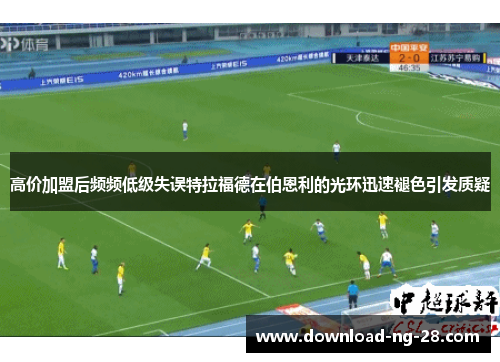 高价加盟后频频低级失误特拉福德在伯恩利的光环迅速褪色引发质疑