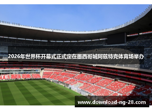 2026年世界杯开幕式正式定在墨西哥城阿兹特克体育场举办