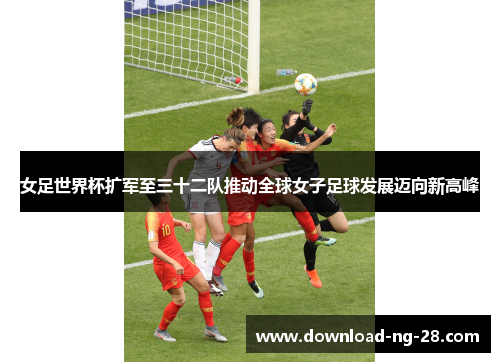 女足世界杯扩军至三十二队推动全球女子足球发展迈向新高峰 女足世界杯扩军至三十二队推动全球女子足球发展迈向新高峰